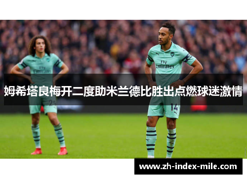 姆希塔良梅开二度助米兰德比胜出点燃球迷激情